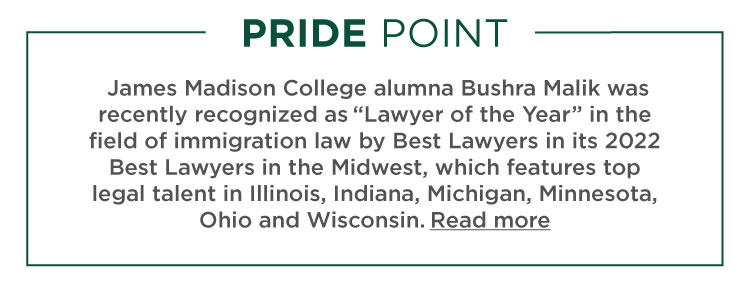 Pride Point: James Madison College alumna Bushra Malik was recently recognized as “Lawyer of the Year” in the field of immigration law by Best Lawyers in its 2022 Best Lawyers in the Midwest, which features top legal talent in Illinois, Indiana, Michigan, Minnesota, Ohio and Wisconsin.