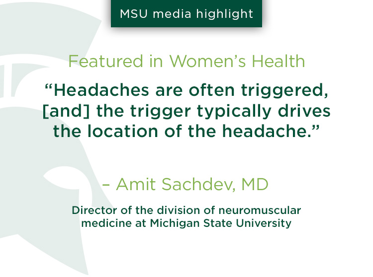 Women’s Health: “Headaches are often triggered, [and] the trigger typically drives the location of the headache,” says Amit Sachdev, MD, the director of the division of neuromuscular medicine at Michigan State University.