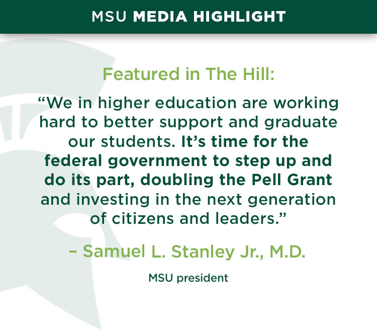 MSU media highlight, Featured in The Hill: “We in higher education are working hard to better support and graduate our students. It’s time for the federal government to step up and do its part, doubling the Pell Grant and investing in the next generation of citizens and leaders.” —Samuel L. Stanley Jr., M.D., MSU president 