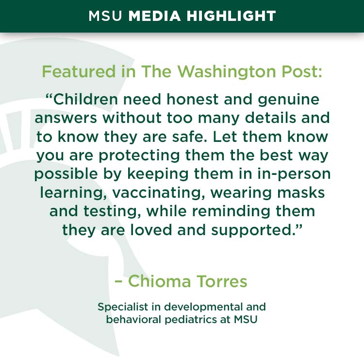 MSU media highlight, Featured in The Washington Post: “Children need honest and genuine answers without too many details and to know they are safe. Let them know you are protecting them the best way possible by keeping them in in-person learning, vaccinating, wearing masks and testing, while reminding them they are loved and supported.” - Chioma Torres, a specialist in developmental and behavioral pediatrics at MSU