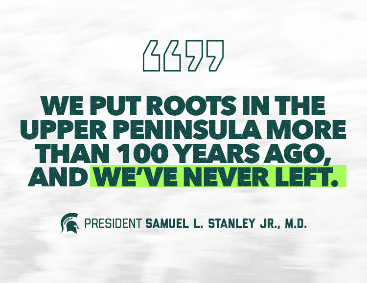 We put roots in the Upper Peninsula more than 100 years ago, and we’ve never left. —President Samuel L. Stanley Jr., M.D.