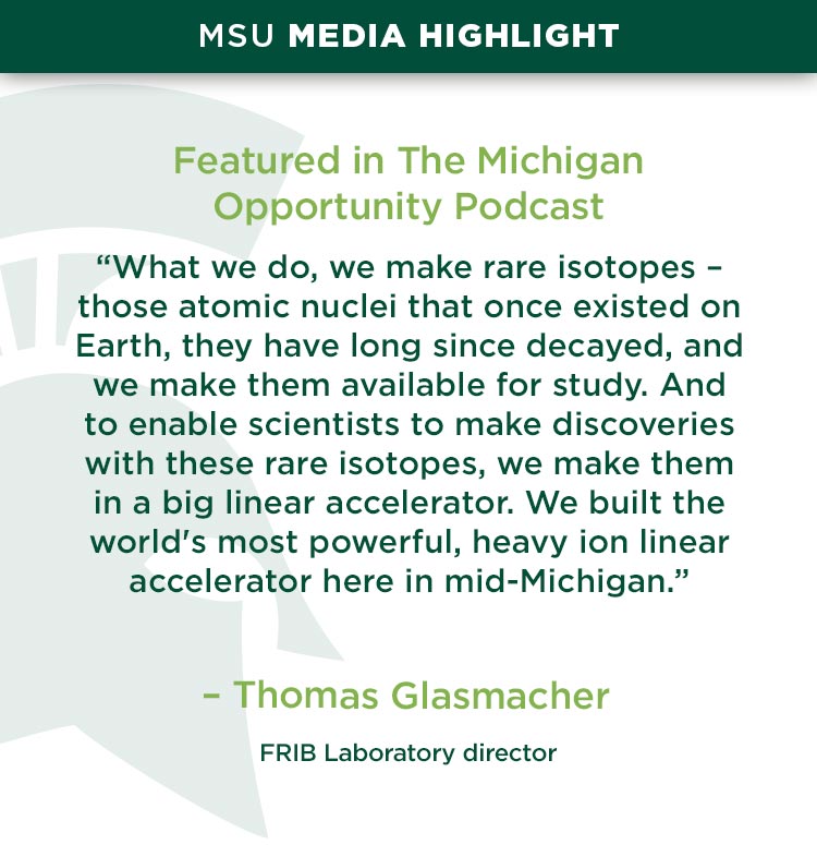 “What we do, we make rare isotopes – those atomic nuclei that once existed on Earth, they have long since decayed, and we make them available for study. And to enable scientists to make discoveries with these rare isotopes, we make them in a big linear accelerator. We built the world's most powerful, heavy ion linear accelerator here in mid-Michigan.” — Thomas Glasmacher, FRIB Laboratory director 
