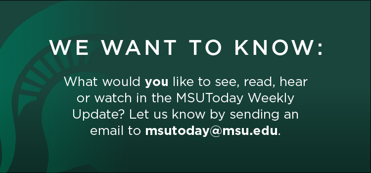 We want to know: What would you like to see, read, hear or watch in the MSUToday Weekly Update? Let us know by sending an email to msutoday@msu.edu.