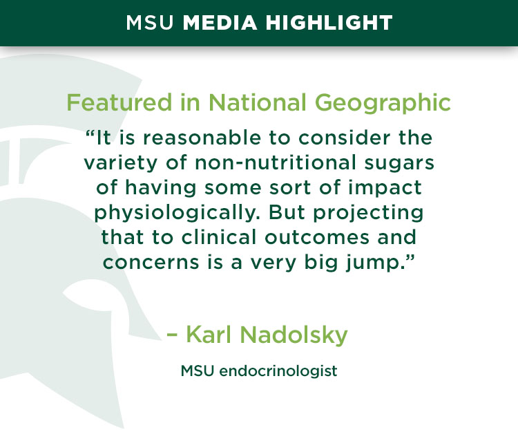 Featured in National Geographic: “It is reasonable to consider the variety of non-nutritional sugars of having some sort of impact physiologically. But projecting that to clinical outcomes and concerns is a very big jump.” - Karl Nadolsky, an endocrinologist at MSU