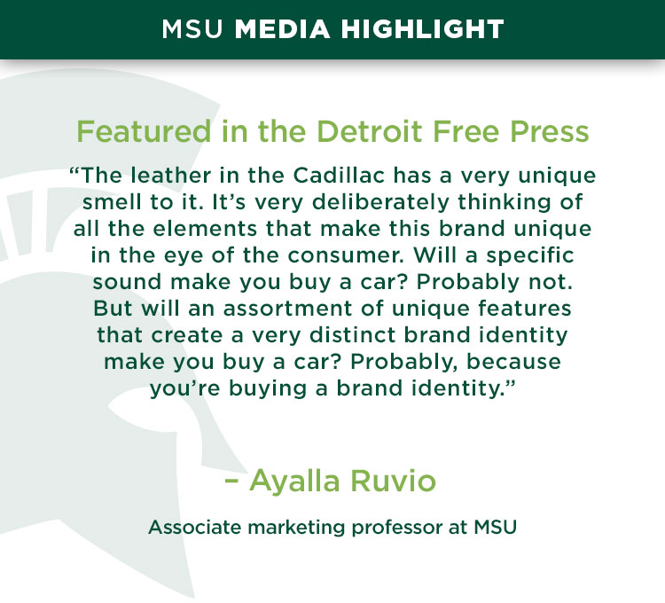 Featured in the Detroit Free Press: “The leather in the Cadillac has a very unique smell to it. It’s very deliberately thinking of all the elements that make this brand unique in the eye of the consumer. Will a specific sound make you buy a car? Probably not. But will an assortment of unique features that create a very distinct brand identity make you buy a car? Probably, because you’re buying a brand identity.” — Ayalla Ruvio, an associate marketing professor at MSU