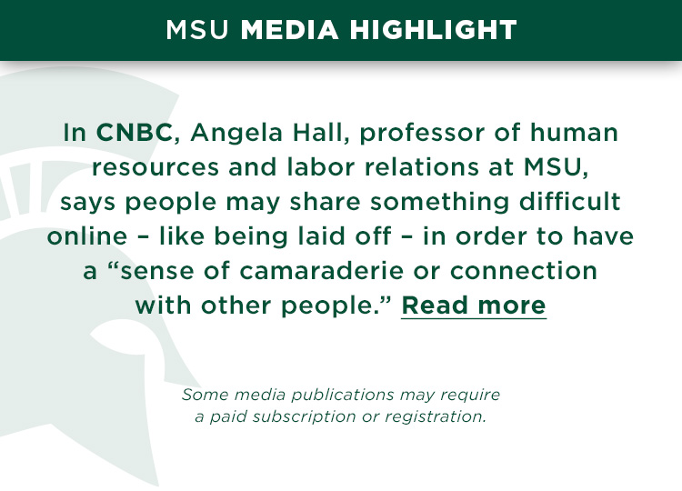MSU Media Highlight (Steve): In CNBC, Angela Hall, professor of human resources and labor relations at MSU, says people may share something difficult online – like being laid off – in order to have a “sense of camaraderie or connection with other people.” Read more *Some media publications may require a paid subscription or registration.