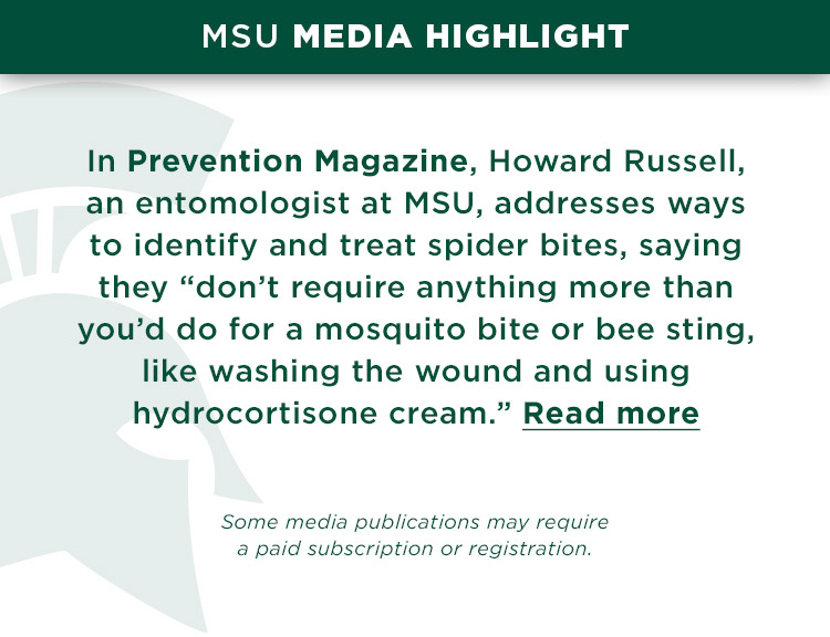 MSU Media Highlight: In Prevention Magazine, Howard Russell, an entomologist at MSU, addresses ways to identify and treat spider bites, saying they “don’t require anything more than you’d do for a mosquito bite or bee sting, like washing the wound and using hydrocortisone cream.” *Some media publications may require a paid subscription or registration.