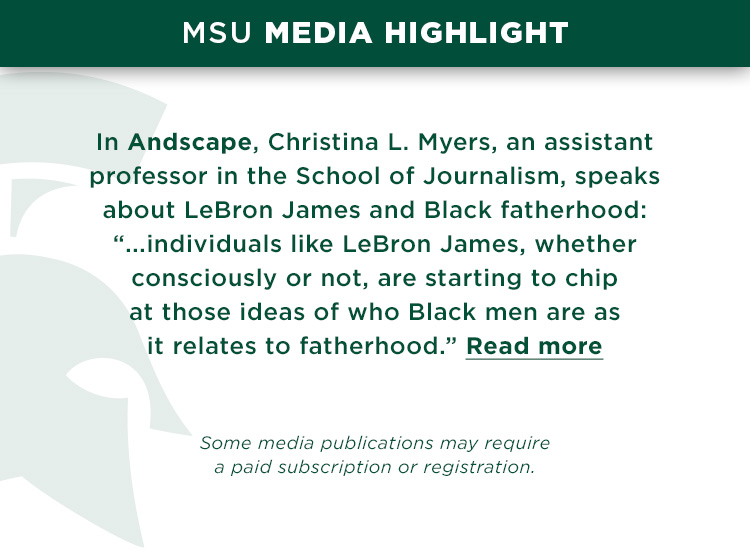 In Andscape, Christina L. Myers, an assistant professor in the School of Journalism, speaks about LeBron James and Black fatherhood: “...individuals like LeBron James, whether consciously or not, are starting to chip at those ideas of who Black men are as it relates to fatherhood.” *Some media publications may require a paid subscription or registration.