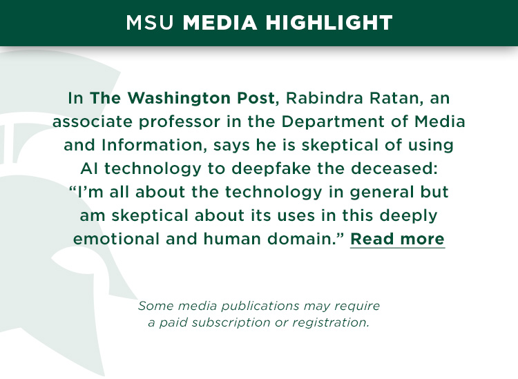 In The Washington Post, Rabindra Ratan, an associate professor in the Department of Media and Information, says he is skeptical of using AI technology to deepfake the deceased: “I’m all about the technology in general but am skeptical about its uses in this deeply emotional and human domain.”