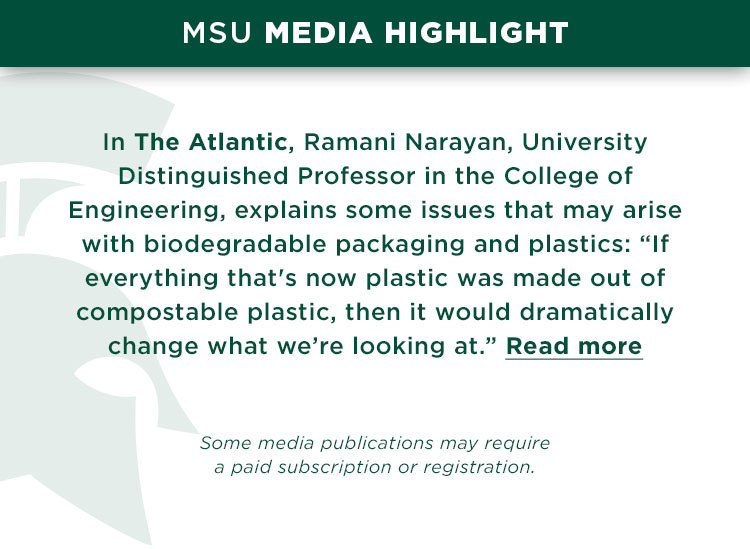 In The Atlantic, Ramani Narayan, University Distinguished Professor in the College of Engineering, explains some issues that may arise with biodegradable packaging and plastics: “If everything that's now plastic was made out of compostable plastic, then it would dramatically change what we’re looking at.” *Some media publications may require a paid subscription or registration.