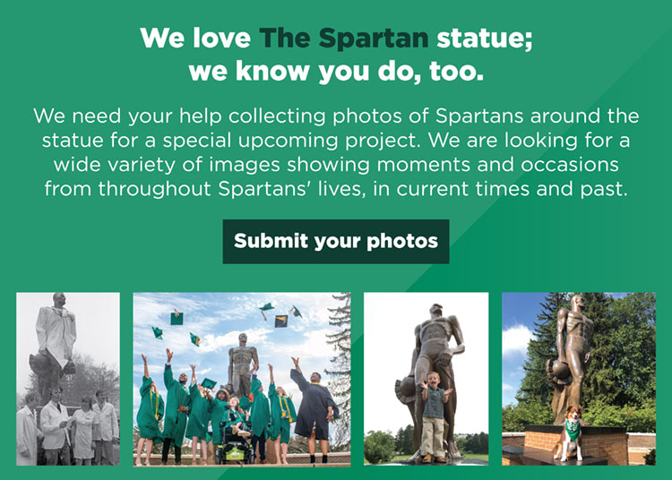 We love The Spartan statue; we know you do, too. We need your help collecting photos of Spartans around the statue for a special upcoming project. We are looking for a wide variety of images showing moments and occasions form throughout Spartans’ lives, in current times and past. Submit your photos.