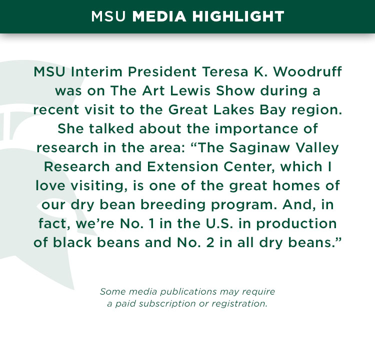 MSU Interim President Teresa K. Woodruff was on The Art Lewis Show during a recent visit to the Great Lakes Bay region. She talked about the importance of research in the area: “The Saginaw Valley Research and Extension Center, which I love visiting, is one of the great homes of our dry bean breeding program. And, in fact, we’re No. 1 in the U.S. in production of black beans and No. 2 in all dry beans.” 