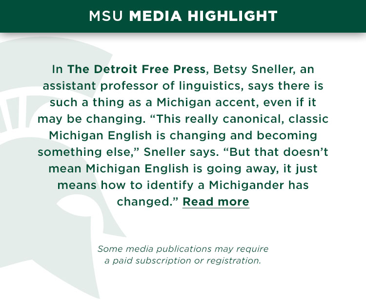 In The Detroit Free Press, Betsy Sneller, an assistant professor of linguistics, says there is such a thing as a Michigan accent, even if it may be changing. “This really canonical, classic Michigan English is changing and becoming something else,” Sneller says. “But that doesn’t mean Michigan English is going away, it just means how to identify a Michigander has changed.” 