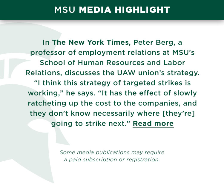 In The New York Times, Peter Berg, a professor of employment relations at MSU’s School of Human Resources and Labor Relations, discusses the UAW union’s strategy. “I think this strategy of targeted strikes is working,” he says. “It has the effect of slowly ratcheting up the cost to the companies, and they don’t know necessarily where [they’re] he’s going to strike next.”