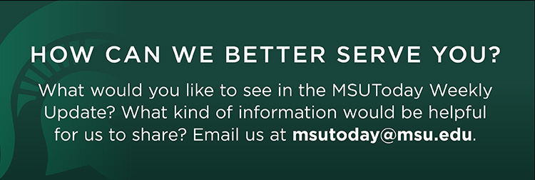 How can we better serve you? What would you like to see in the MSUToday Weekly Update? What kind of information would be helpful for us to share? Email us at msutoday@msu.edu.