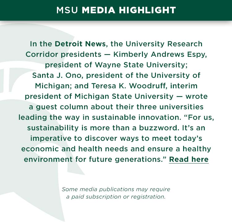 In the Detroit News, the University Research Corridor presidents — Kimberly Andrews Espy, president of Wayne State University; Santa J. Ono, president of the University of Michigan; and Teresa K. Woodruff, interim president of Michigan State University — wrote a guest column about their three universities leading the way in sustainable innovation. “For us, sustainability is more than a buzzword. It’s an imperative to discover ways to meet today’s economic and health needs and ensure a healthy environment for future generations.”
