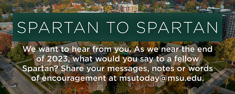 Spartan to Spartan: We want to hear from you. As we near the end of 2023, what would you say to a fellow Spartan? share your messages, notes or words of encouragement at msutoday@msu.edu.
