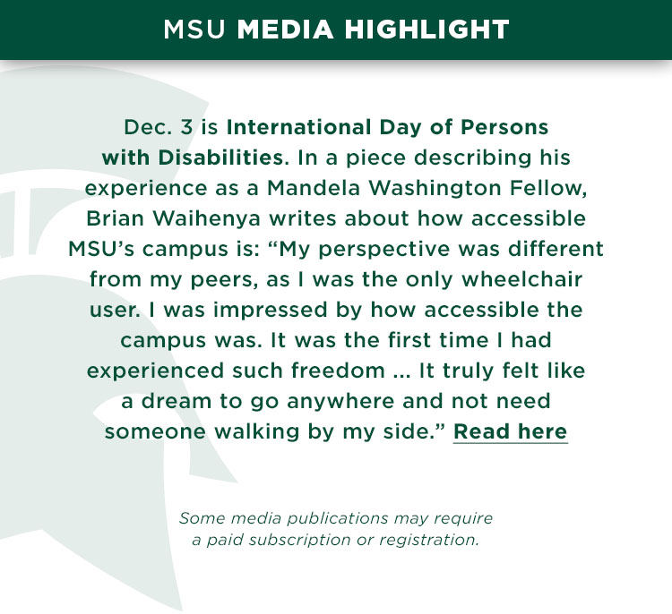 Dec. 3 is International Day of Persons with Disabilities. In a piece describing his experience as a Mandela Washington Fellow, Brian Waihenya writes about how accessible MSU’s campus is: “My perspective was different from my peers, as I was the only wheelchair user. I was impressed by how accessible the campus was. It was the first time I had experienced such freedom ... It truly felt like a dream to go anywhere and not need someone walking by my side.”