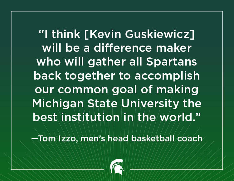 “I think [Kevin Guskiewicz] will be a difference maker who will gather all Spartans back together to accomplish our common goal of making Michigan State University the best institution in the world.” - Tom Izzo, men's head basketball coach