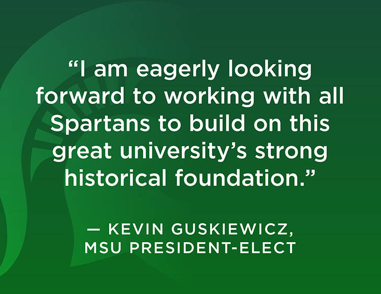 “I am eagerly looking forward to working with all Spartans to build on this great university’s strong historical foundation.” - Kevin Guskiewicz, MSU president-elect