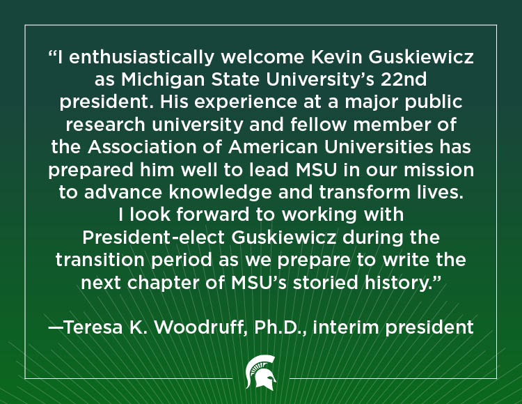 “I enthusiastically welcome Kevin Guskiewicz as Michigan State University’s 22nd president. His experience at a major public research university and fellow member of the Association of American Universities has prepared him well to lead MSU in our mission to advance knowledge and transform lives. I look forward to working with President-elect Guskiewicz during the transition period as we prepare to write the next chapter of MSU’s storied history.” - Teresa K. Woodruff, Ph.D., interim president