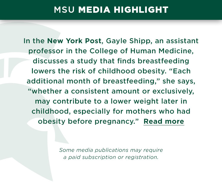 MSU Media Highlight: In the New York Post, Gayle Shipp, an assistant professor in the College of Human Medicine, discusses a study that finds breastfeeding lowers the risk of childhood obesity. “Each additional month of breastfeeding,” she says, “whether a consistent amount or exclusively, may contribute to a lower weight later in childhood, especially for mothers who had obesity before pregnancy.” Read more