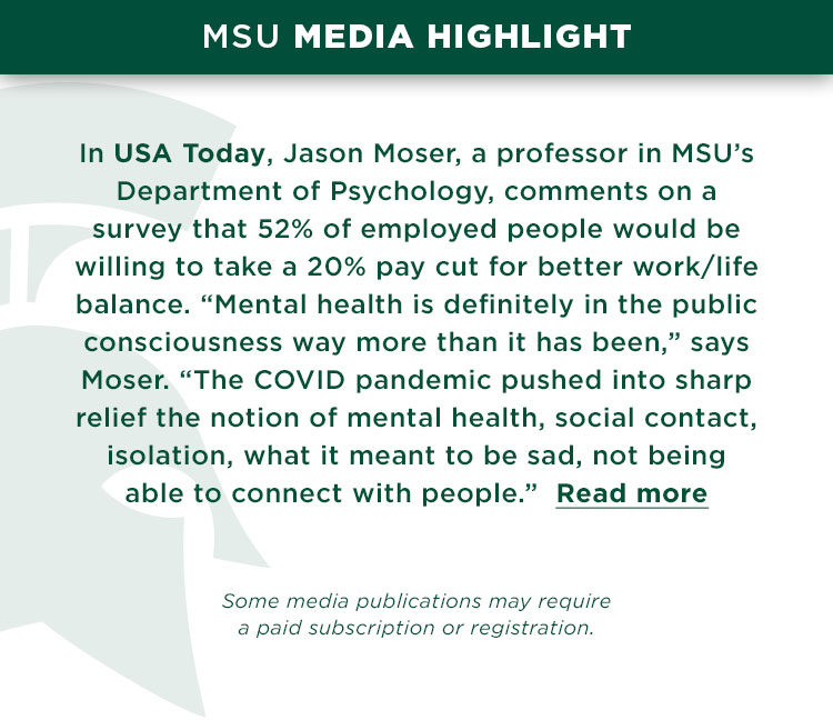 MSU Media Highlight: In USA Today, Jason Moser, a professor in MSU’s Department of Psychology, comments on a survey that 52% of employed people would be willing to take a 20% pay cut for better work/life balance. “Mental health is definitely in the public consciousness way more than it has been,” says Moser. “The COVID pandemic pushed into sharp relief the notion of mental health, social contact, isolation, what it meant to be sad, not being able to connect with people.” Read more 