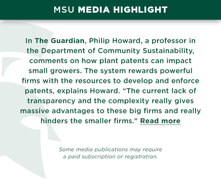 In The Guardian, Philip Howard, a professor in the Department of Community Sustainability, comments on how plant patents can impact small growers. The system rewards powerful firms with the resources to develop and enforce patents, explains Howard. “The current lack of transparency and the complexity really gives massive advantages to these big firms and really hinders the smaller firms.”