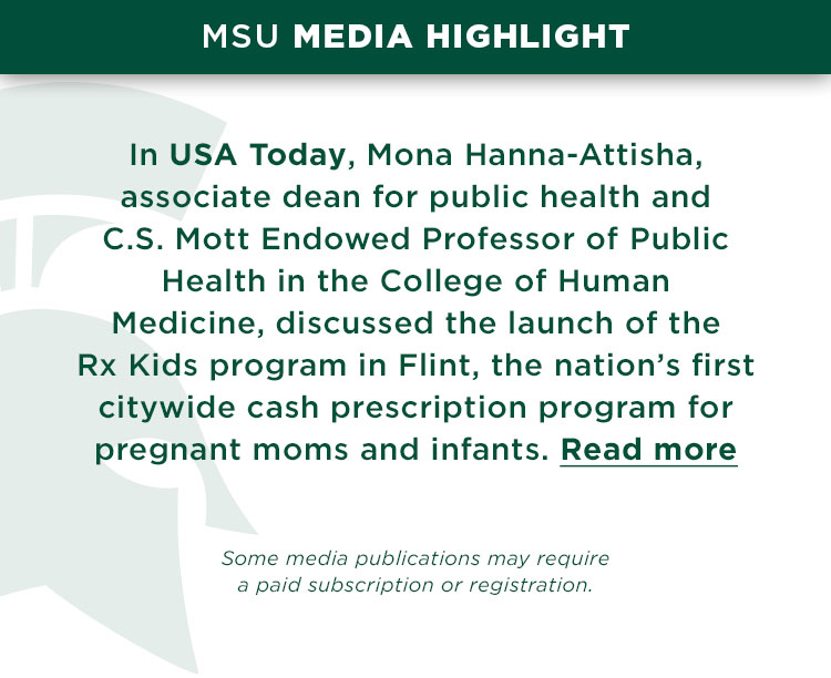 In USA Today, Mona Hanna-Attisha, associate dean for public health and C.S. Mott Endowed Professor of Public Health in the College of Human Medicine, discussed the launch of the Rx Kids program in Flint, the nation’s first citywide cash prescription program for pregnant moms and infants.