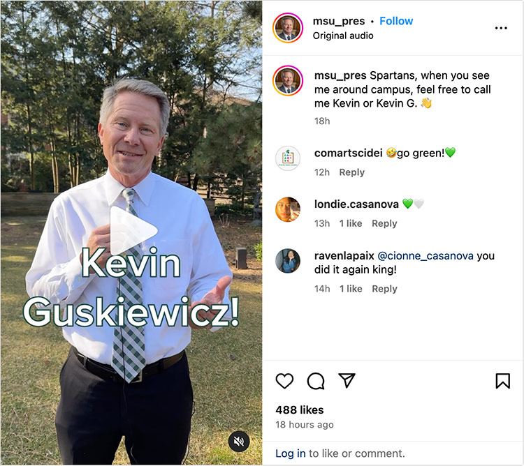 An Instagram reel that shows various people trying to pronounce new MSU President Kevin Guskiewicz’s name correctly. The text on the post says, “Spartans, when you see me on campus, feel free to call me Kevin or Kevin G.”