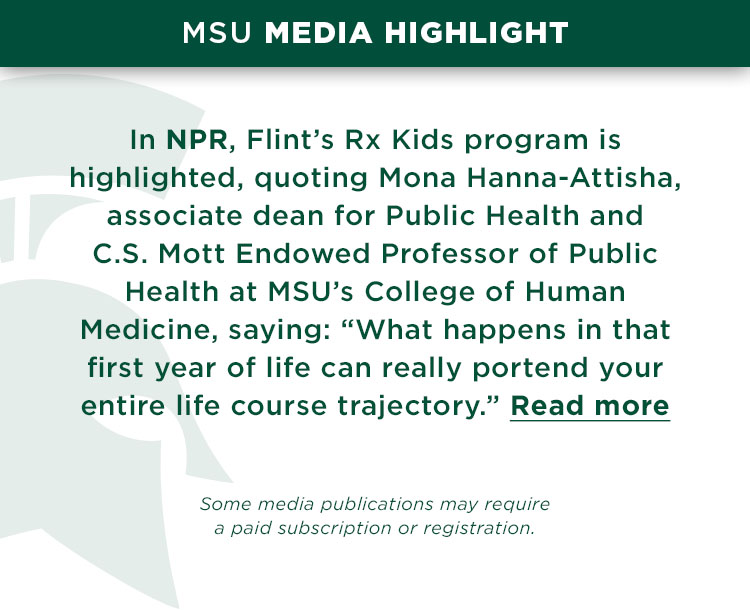 On NPR, Flint’s Rx Kids program is highlighted, quoting Mona Hanna-Attisha, associate dean for Public Health and C. S. Mott Endowed Professor of Public Health at MSU’s College of Human Medicine, saying: “What happens in that first year of life can really portend your entire life course trajectory.”