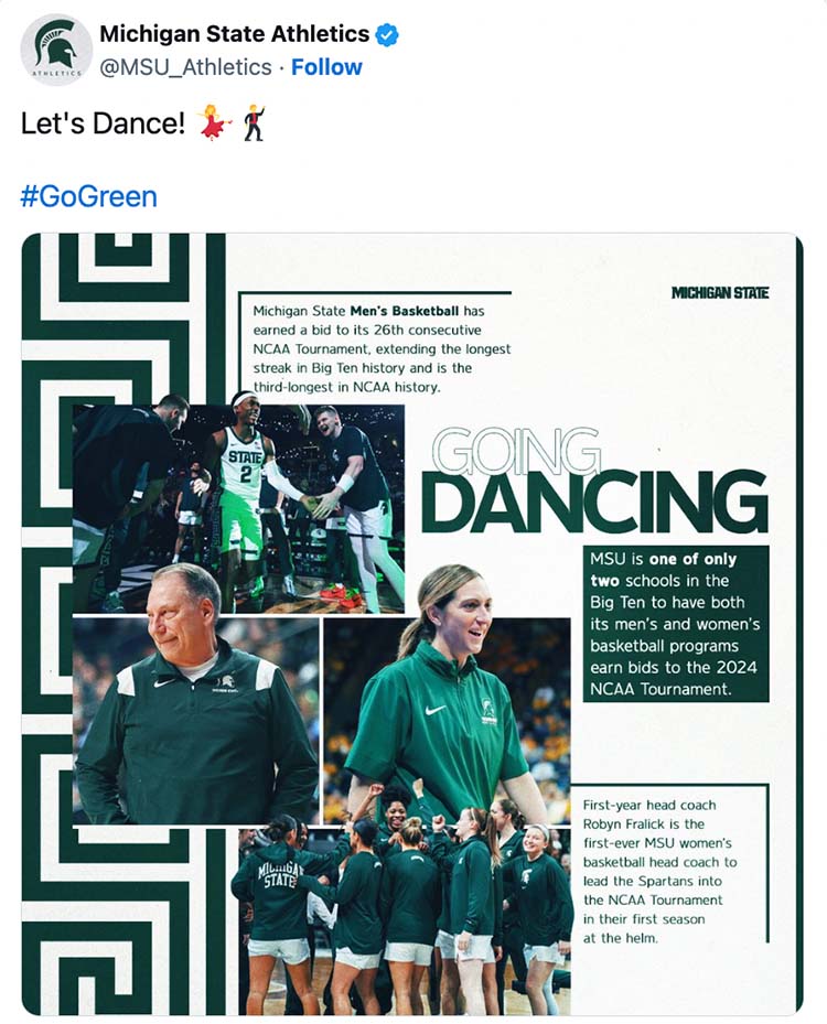 A tweet on X that has a graphic that shares stats about MSU men’s and women’s basketball as well as photos of head coaches and the teams. The stats are: Going dancing. Michigan State men’s basketball has earned a bid to its 26th NCAA tournament, extending the longest streak in Big Ten history and is the third longest in NCAA history; MSU is only one of two schools in the Big Ten to have both its men’s and women’s basketball programs earn bids to the 2024 NCAA tournament; First year head coach Robyn Fralick is the first-ever women’s basketball coach to lead the Spartans in the NCAA tournament in their first season at the helm; Michigan State women’s basketball returns to the NCAA tournament for the 19th time in program history and first time since 2021. The tweet also has the text: Let’s Dance. #GoGreen.