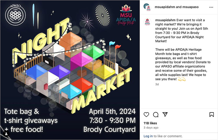 An Instagram post that features a graphic of a night market with text that says tote bag and t-shirt giveaways and free food! April 5, 2024, 7:30 – 9:30 p.m. Brody Courtyard. The text to go with the post says: Ever want to visit a night market? We’re bringing it straight to you! Join us on April 5th from 7:30 - 9:30 PM in Brody Courtyard for our APIDA/A Night Market! There will be APIDA/A Heritage Month tote bags and t-shirt giveaways, as well as free food provided by local vendors! Donate to our APASO affiliate organizations and receive some of their goodies, all while supplies last! We hope to see you there!