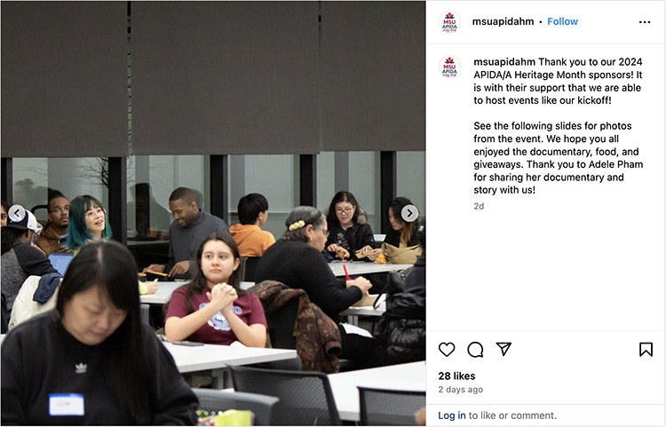 On Instagram, MSU’s APIDA Heritage Month posted: Thank you to our 2024 APIDA/A Heritage Month sponsors! It is with their support that we are able to host events like our kickoff! See the following slides for photos from the event. We hope you all enjoyed the documentary, food, and giveaways. Thank you to Adele Pham for sharing her documentary and story with us! A photo of several students sitting at tables accompanies the text.