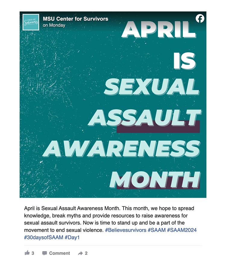 On Facebook, MSU Center for Survivors posted: April is Sexual Assault Awareness Month. This month, we hope to spread knowledge, break myths and provide resources to raise awareness for sexual assault survivors. Now is time to stand up and be a part of the movement to end sexual violence. #Believesurvivors #SAAM #SAAM2024 #30daysofSAAM #Day1. A teal graphic with the text April is Sexual Assault Awareness Month accompanies the text.