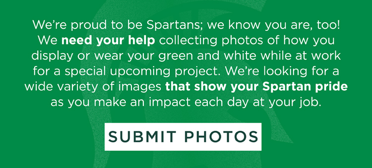 We’re proud to be Spartans; we know you are, too! We need your help collecting photos of how you display or wear your green and white while at work for a special upcoming project. We’re looking for a wide variety of images that show your Spartan pride as you make an impact each day at your job. SUBMIT PHOTOS