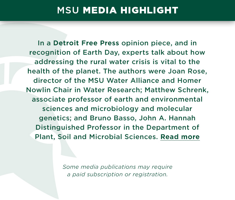 In a Detroit Free Press opinion piece, and in recognition of Earth Day, experts talk about how addressing the rural water crisis is vital to health of the planet. The authors were Joan B. Rose, director of the MSU Water Alliance and Homer Nowlin Chair in Water Research; Matthew O. Schrenk, associate professor of earth and environmental sciences and microbiology and molecular genetics; and Bruno Basso, John A. Hannah Distinguished Professor in the Department of Plant, Soil and Microbial Sciences.