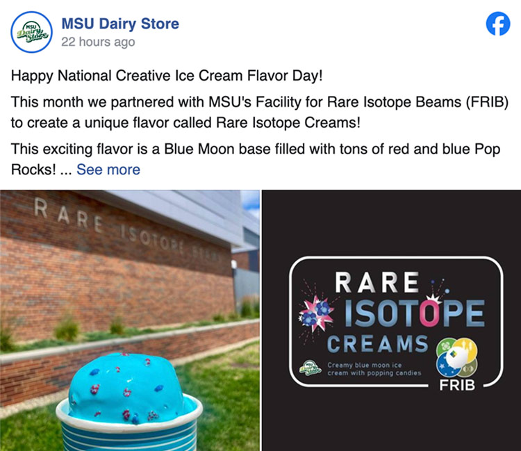 A Facebook post from MSU’s Dairy Store that says: Happy National Creative Ice Cream Flavor Day! This month we partnered with MSU's Facility for Rare Isotope Beams (FRIB) to create a unique flavor called Rare Isotope Creams! This exciting flavor is a Blue Moon base filled with tons of red and blue Pop Rocks! We had so much fun working with the FRIB on this collaboration and learning more about the awesome work they do there! The FRIB is a world-class research, teaching and training center, hosting what is designed to be the most powerful rare isotope accelerator and a staple here on MSU's campus! Available throughout July, this flavor is a must try! This is accompanied by two photos: on the left, a photo of blue ice cream in a cup speckled with red and blue pop rocks in front of the Facility for Rare Isotope Beams; on the right, a graphic with a black background that says “Rare Isotope Creams.”