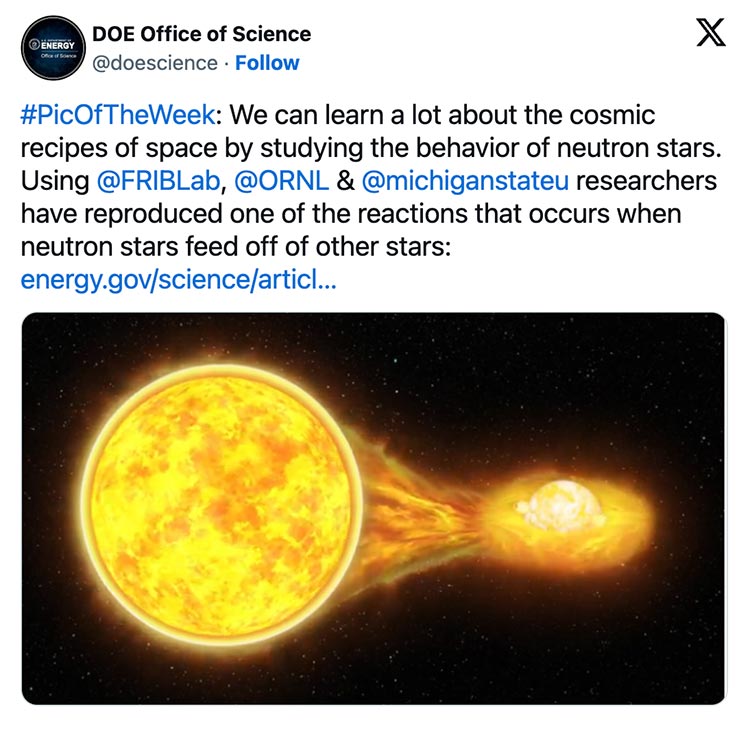 On X, formerly Twitter, the Department of Energy Office of Science tweeted: “#PicOfTheWeek: We can learn a lot about the cosmic recipes of space by studying the behavior of neutron stars. Using @FRIBLab, @ORNL& @michiganstateu researchers have reproduced one of the reactions that occurs when neutron stars feed off of other stars.” There is an image of a fiery neutron star against a black, space background.