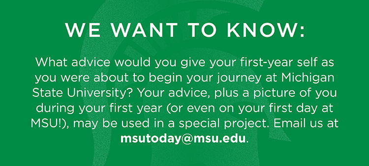 We want to know: What advice would you give your first-year self as you were about to begin your journey at Michigan State University? Your advice, plus a picture of you during your first year (or even on your first day at MSU!), may be used in a special project. Email us at msutoday@msu.edu.