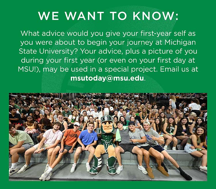 We want to know: What advice would you give your first-year self as you were about to begin your journey at Michigan State University? Your advice, plus a picture of you during your first year (or even on your first day at MSU!), may be used in a special project. Email us at msutoday@msu.edu.