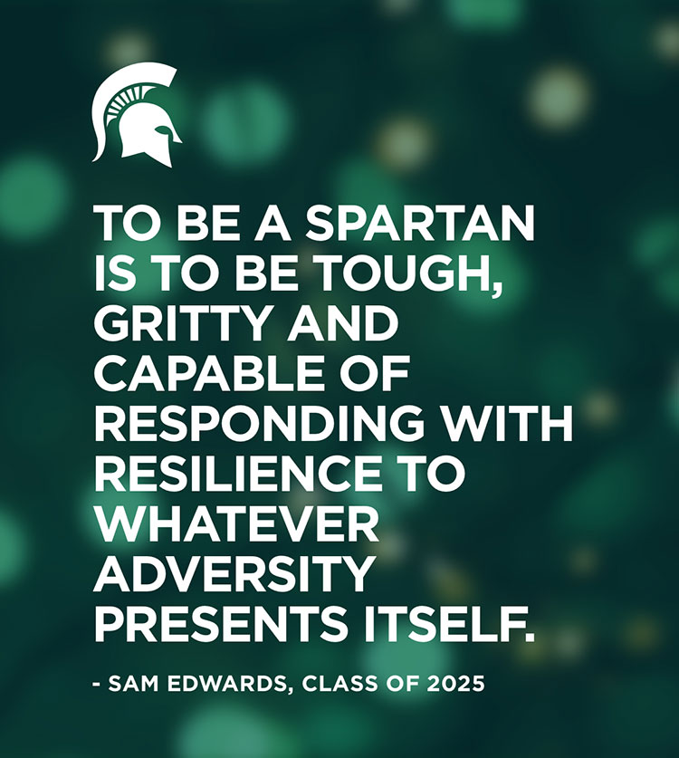Small white MSU Spartan helmet on a stylized green background with a quote from Sam Edwards, class of 2025: “To be a Spartan is to be tough, gritty and capable of responding with resilience to whatever adversity presents itself.”