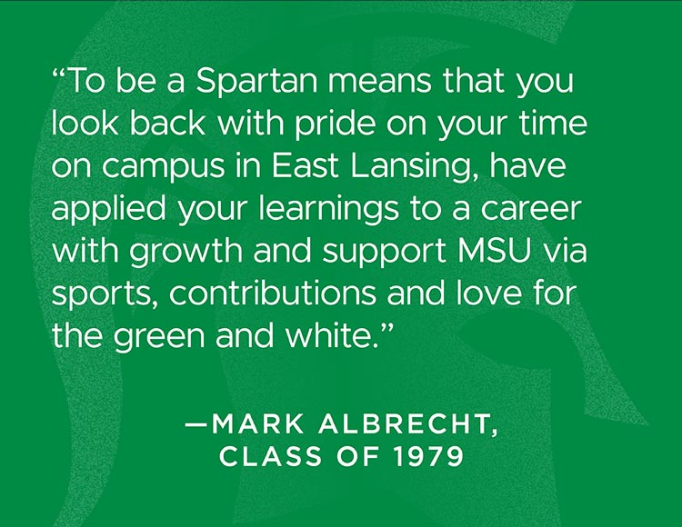 “To be a Spartan means that you look back with pride on your time on campus in East Lansing, have applied your learnings to a career with growth and support MSU via sports, contributions and love for the green and white.” -Mark Albrecht, class of 1979