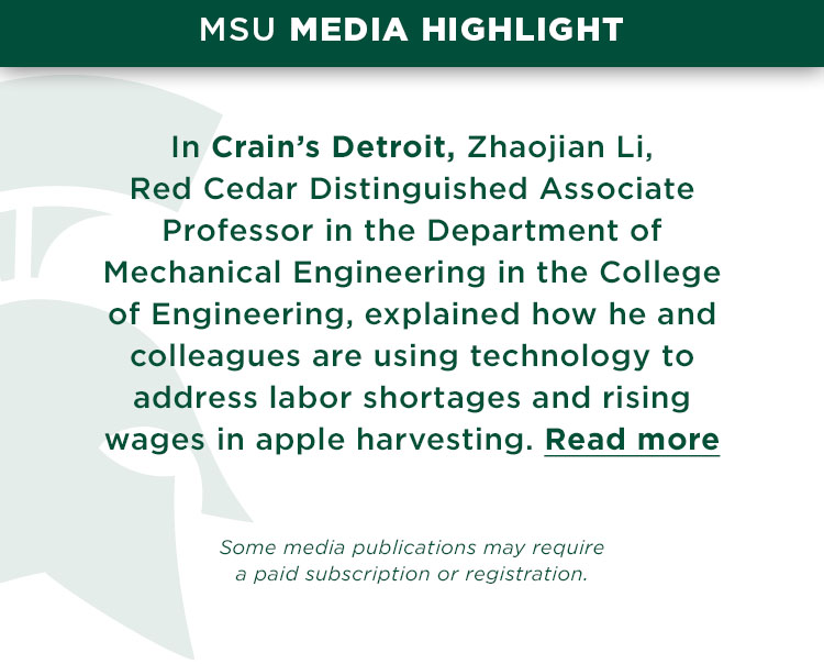 In Crain’s Detroit, Zhaojian Li, Red Cedar Distinguished Associate Professor in the Department of Mechanical Engineering in the College of Engineering, explained how he and colleagues are using technology to address labor shortages and rising wages in apple harvesting.