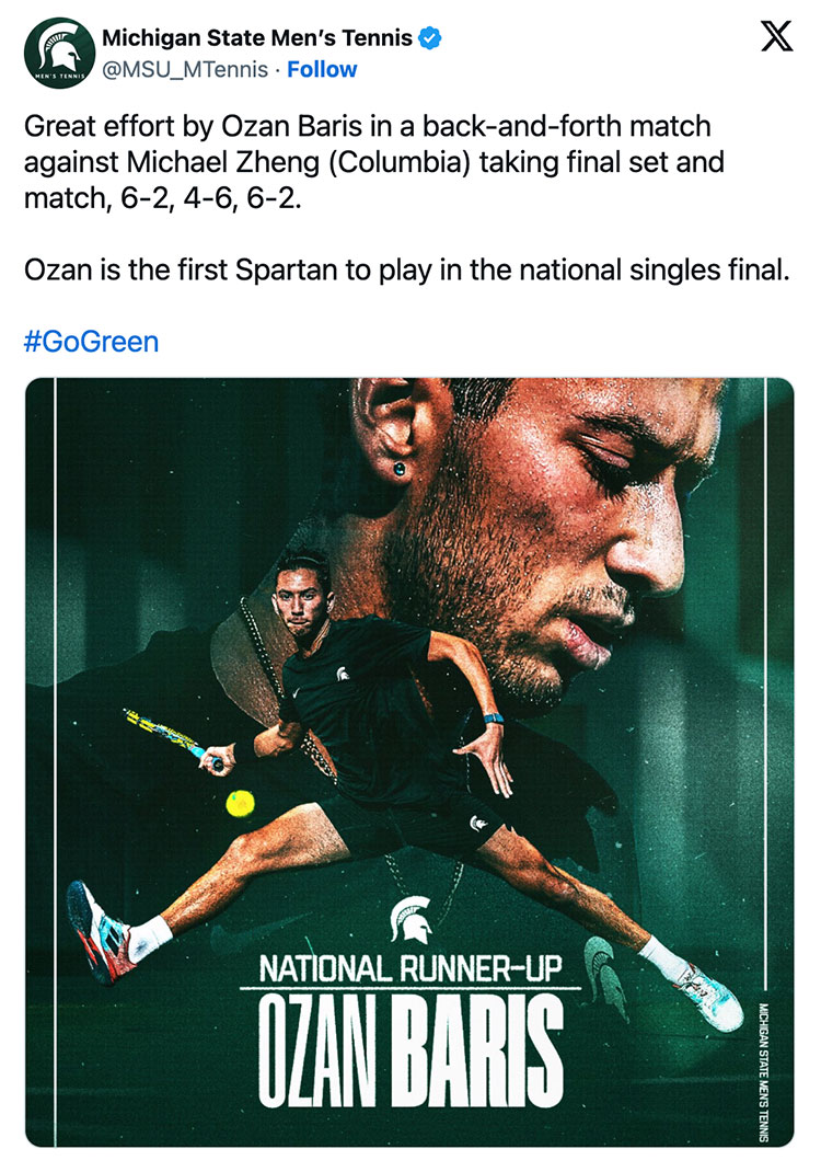 MSU men’s tennis tweeted a graphic of a tennis player with the following text: Great effort by Ozan Baris in a back-and-forth match against Michael Zheng (Columbia) taking final set and match, 6-2, 4-6, 6-2. Ozan is the first Spartan to play in the national singles final. #GoGreen