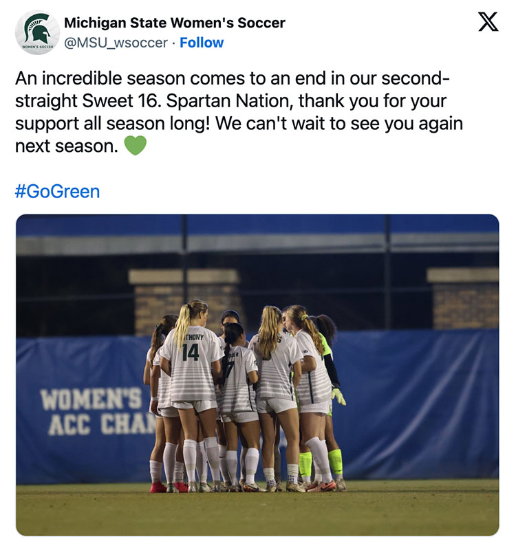 MSU women’s soccer tweeted a photo of the athletes gathering in a huddle on the field, with the accompanying text: An incredible season comes to an end in our second-straight Sweet 16. Spartan Nation, thank you for your support all season long! We can't wait to see you again next season. #GoGreen